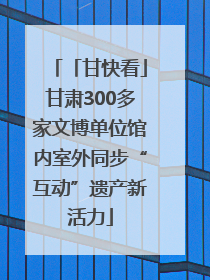 「甘快看」甘肃300多家文博单位馆内室外同步“互动”遗产新活力