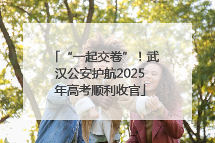 “一起交卷”！武汉公安护航2025年高考顺利收官
