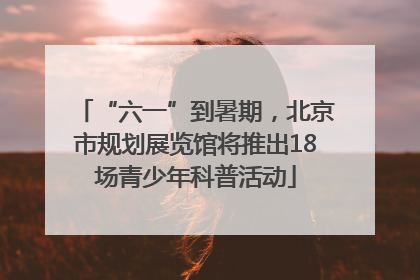 “六一”到暑期，北京市规划展览馆将推出18场青少年科普活动