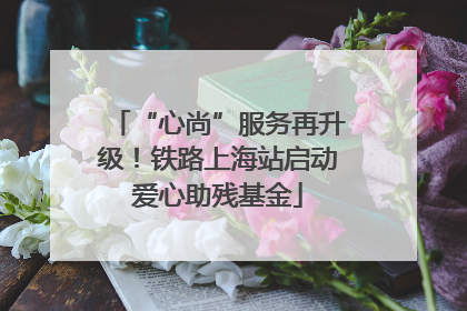 “心尚”服务再升级！铁路上海站启动爱心助残基金
