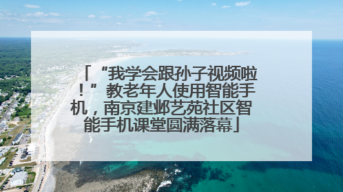 “我学会跟孙子视频啦！”教老年人使用智能手机，南京建邺艺苑社区智能手机课堂圆满落幕