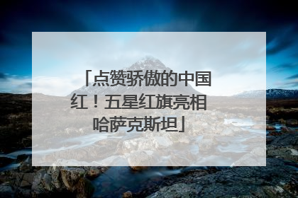点赞骄傲的中国红！五星红旗亮相哈萨克斯坦