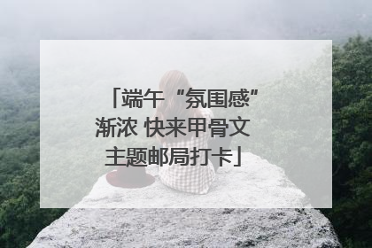 端午“氛围感”渐浓 快来甲骨文主题邮局打卡