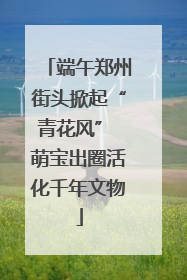 端午郑州街头掀起“青花风” 萌宝出圈活化千年文物