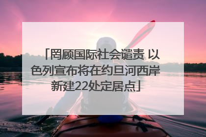 罔顾国际社会谴责 以色列宣布将在约旦河西岸新建22处定居点