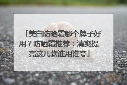 美白防晒霜哪个牌子好用？防晒霜推荐：清爽提亮这几款谁用谁夸