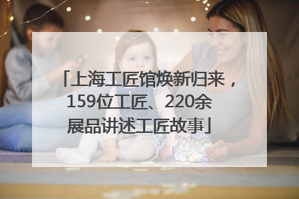 上海工匠馆焕新归来，159位工匠、220余展品讲述工匠故事