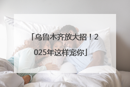 乌鲁木齐放大招！2025年这样宠你