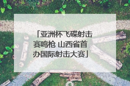 亚洲杯飞碟射击赛鸣枪 山西省首办国际射击大赛