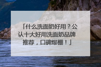 什么洗面奶好用？公认十大好用洗面奶品牌推荐，口碑爆棚！