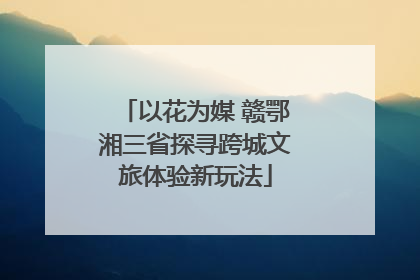 以花为媒 赣鄂湘三省探寻跨城文旅体验新玩法