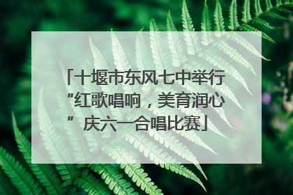 十堰市东风七中举行“红歌唱响，美育润心”庆六一合唱比赛
