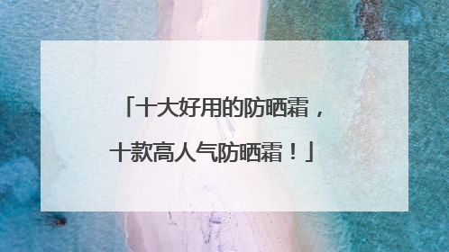 十大好用的防晒霜，十款高人气防晒霜！