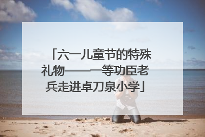 六一儿童节的特殊礼物——一等功臣老兵走进卓刀泉小学
