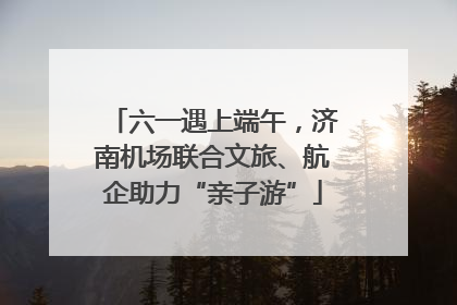六一遇上端午，济南机场联合文旅、航企助力“亲子游”