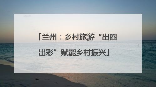 兰州：乡村旅游“出圈出彩”赋能乡村振兴