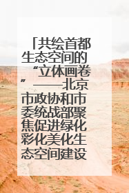 共绘首都生态空间的“立体画卷”——北京市政协和市委统战部聚焦促进绿化彩化美化生态空间建设联合协商议政