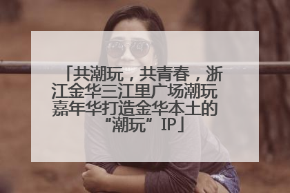 共潮玩，共青春，浙江金华三江里广场潮玩嘉年华打造金华本土的“潮玩”IP