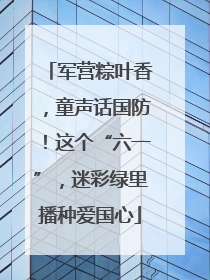军营粽叶香，童声话国防！这个“六一”，迷彩绿里播种爱国心