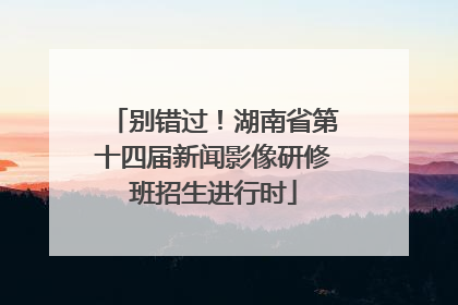 别错过！湖南省第十四届新闻影像研修班招生进行时