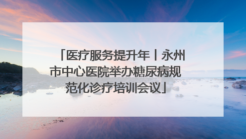 医疗服务提升年丨永州市中心医院举办糖尿病规范化诊疗培训会议