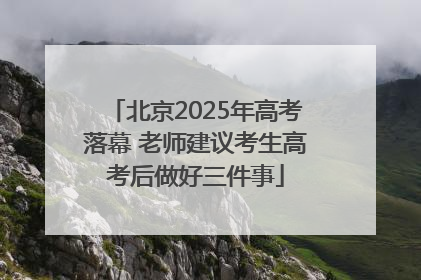 北京2025年高考落幕 老师建议考生高考后做好三件事