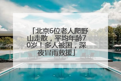 北京6位老人爬野山走散，平均年龄70岁！多人被困，深夜冒雨救援