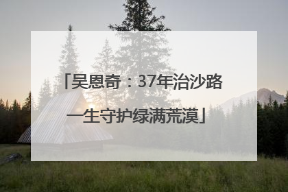 吴恩奇：37年治沙路 一生守护绿满荒漠