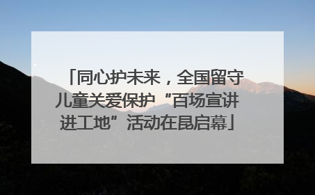 同心护未来，全国留守儿童关爱保护“百场宣讲进工地”活动在昆启幕