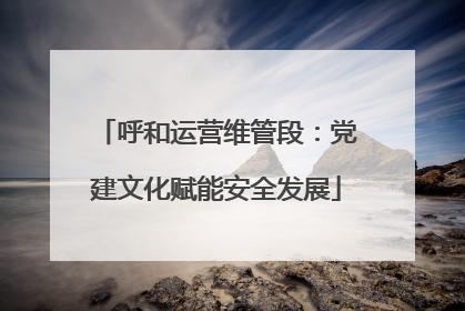 呼和运营维管段：党建文化赋能安全发展