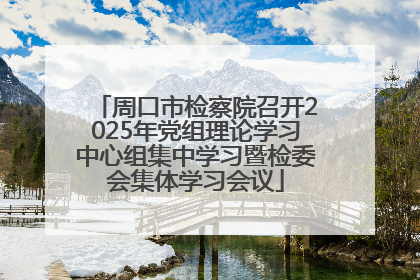 周口市检察院召开2025年党组理论学习中心组集中学习暨检委会集体学习会议
