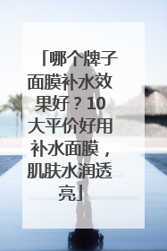哪个牌子面膜补水效果好？10大平价好用补水面膜，肌肤水润透亮