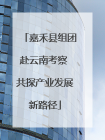 嘉禾县组团赴云南考察 共探产业发展新路径