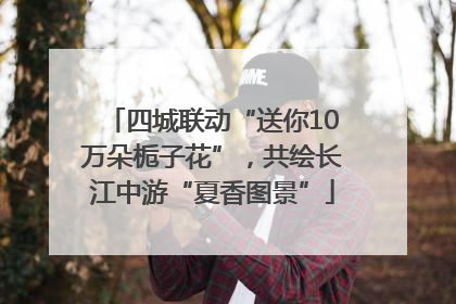 四城联动“送你10万朵栀子花”，共绘长江中游“夏香图景”