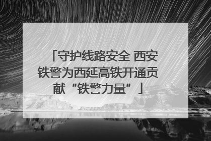 守护线路安全 西安铁警为西延高铁开通贡献“铁警力量”