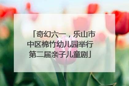奇幻六一，乐山市中区棉竹幼儿园举行第二届亲子儿童剧