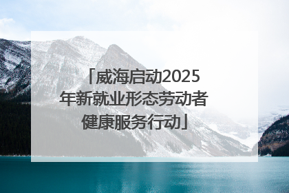 威海启动2025年新就业形态劳动者健康服务行动