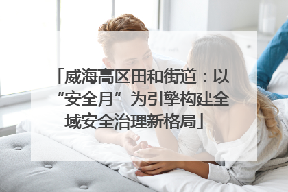威海高区田和街道：以“安全月”为引擎构建全域安全治理新格局
