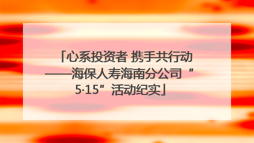 心系投资者 携手共行动——海保人寿海南分公司“5·15”活动纪实