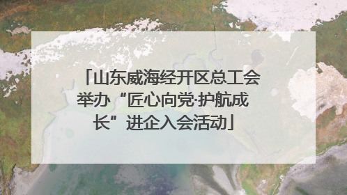 山东威海经开区总工会举办“匠心向党·护航成长”进企入会活动