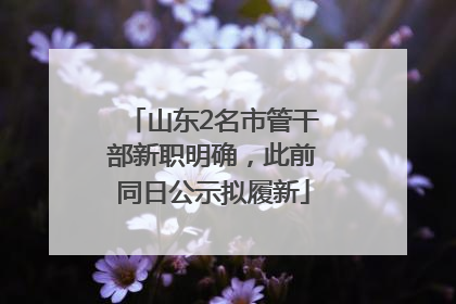 山东2名市管干部新职明确，此前同日公示拟履新