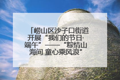 崂山区沙子口街道开展“我们的节日·端午”——“粽情山海间 童心乘风浪”文明实践活动