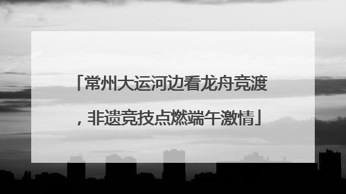 常州大运河边看龙舟竞渡，非遗竞技点燃端午激情
