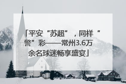平安“苏超”，同样“警”彩——常州3.6万余名球迷畅享盛宴