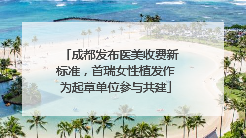 成都发布医美收费新标准，首瑞女性植发作为起草单位参与共建