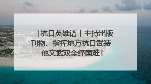 抗日英雄谱丨主持出版刊物、指挥地方抗日武装 他文武双全纾国难