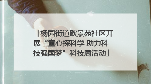 杨园街道欧景苑社区开展“童心探科学 助力科技强国梦”科技周活动