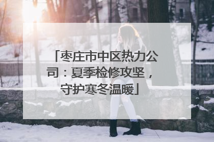 枣庄市中区热力公司：夏季检修攻坚，守护寒冬温暖