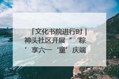 文化书院进行时｜神头社区开展“‘粽’享六一‘童’庆端午”主题系列活动