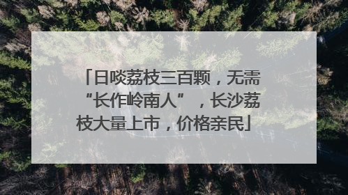 日啖荔枝三百颗，无需“长作岭南人”，长沙荔枝大量上市，价格亲民